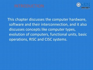 INTRODUCTION
This chapter discusses the computer hardware, 
software and their interconnection, and it also 
discusses concepts like computer types, 
evolution of computers, functional units, basic 
operations, RISC and CISC systems. 
 