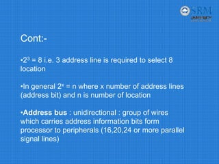 Cont:-
•23 = 8 i.e. 3 address line is required to select 8
location
•In general 2x = n where x number of address lines
(address bit) and n is number of location
•Address bus : unidirectional : group of wires
which carries address information bits form
processor to peripherals (16,20,24 or more parallel
signal lines)
 