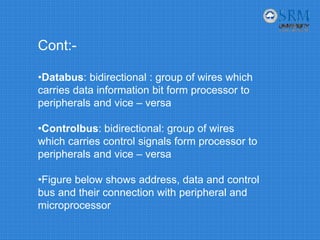 Cont:-
•Databus: bidirectional : group of wires which
carries data information bit form processor to
peripherals and vice – versa
•Controlbus: bidirectional: group of wires
which carries control signals form processor to
peripherals and vice – versa
•Figure below shows address, data and control
bus and their connection with peripheral and
microprocessor
 