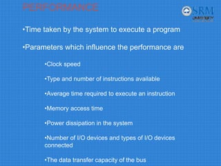 PERFORMANCE
•Time taken by the system to execute a program
•Parameters which influence the performance are
•Clock speed
•Type and number of instructions available
•Average time required to execute an instruction
•Memory access time
•Power dissipation in the system
•Number of I/O devices and types of I/O devices
connected
•The data transfer capacity of the bus
 