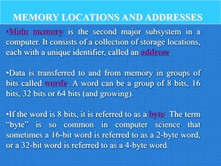 MEMORY LOCATIONS AND ADDRESSES
•Main memory is the second major subsystem in a
computer. It consists of a collection of storage locations,
each with a unique identifier, called an address.
•Data is transferred to and from memory in groups of
bits called words. A word can be a group of 8 bits, 16
bits, 32 bits or 64 bits (and growing).
•If the word is 8 bits, it is referred to as a byte. The term
“byte” is so common in computer science that
sometimes a 16-bit word is referred to as a 2-byte word,
or a 32-bit word is referred to as a 4-byte word.
 