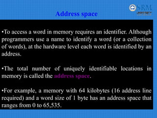 Address space
•To access a word in memory requires an identifier. Although
programmers use a name to identify a word (or a collection
of words), at the hardware level each word is identified by an
address.
•The total number of uniquely identifiable locations in
memory is called the address space.
•For example, a memory with 64 kilobytes (16 address line
required) and a word size of 1 byte has an address space that
ranges from 0 to 65,535.
 