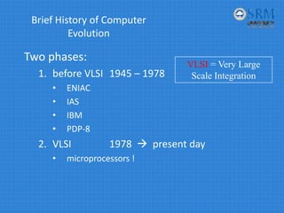 Brief History of Computer 
Evolution
Two phases:
1. before VLSI 1945 – 1978 
• ENIAC
• IAS
• IBM
• PDP‐8
2. VLSI       1978   present day
• microprocessors !
VLSI = Very Large
Scale Integration
 