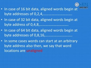 • In case of 16 bit data, aligned words begin at 
byte addresses of 0,2,4,………………………….
• In case of 32 bit data, aligned words begin at 
byte address of 0,4,8,………………………….
• In case of 64 bit data, aligned words begin at 
byte addresses of 0,8,16,………………………..
• In some cases words can start at an arbitrary 
byte address also then, we say that word 
locations are unaligned
 
