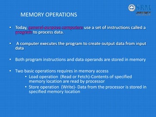 MEMORY OPERATIONS
• Today, general‐purpose computers use a set of instructions called a 
program to process data.
• A computer executes the program to create output data from input 
data
• Both program instructions and data operands are stored in memory
• Two basic operations requires in memory access
• Load operation  (Read or Fetch)‐Contents of specified 
memory location are read by processor
• Store operation  (Write)‐ Data from the processor is stored in 
specified memory location
 