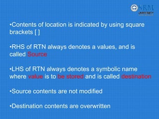 •Contents of location is indicated by using square
brackets [ ]
•RHS of RTN always denotes a values, and is
called Source
•LHS of RTN always denotes a symbolic name
where value is to be stored and is called destination
•Source contents are not modified
•Destination contents are overwritten
 