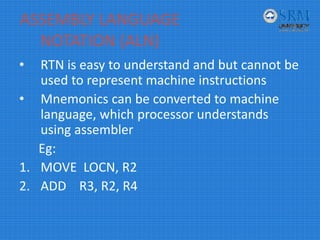 ASSEMBLY LANGUAGE 
NOTATION (ALN)
• RTN is easy to understand and but cannot be 
used to represent machine instructions
• Mnemonics can be converted to machine 
language, which processor understands 
using assembler
Eg:
1. MOVE  LOCN, R2
2. ADD    R3, R2, R4
 