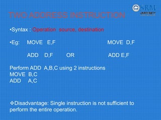TWO ADDRESS INSTRUCTION
•Syntax : Operation source, destination
•Eg: MOVE E,F MOVE D,F
ADD D,F OR ADD E,F
Perform ADD A,B,C using 2 instructions
MOVE B,C
ADD A,C
Disadvantage: Single instruction is not sufficient to
perform the entire operation.
 