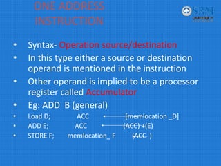 ONE ADDRESS 
INSTRUCTION
• Syntax‐ Operation source/destination
• In this type either a source or destination 
operand is mentioned in the instruction
• Other operand is implied to be a processor 
register called Accumulator 
• Eg: ADD  B (general)
• Load D;                ACC                      [memlocation _D]
• ADD E;                ACC                      (ACC) +(E)
• STORE F;        memlocation_ F          (ACC  )
 