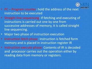 • PC – Program counter: hold the address of the next 
instruction to be executed
• Straight line sequencing: If fetching and executing of 
instructions is carried out one by one from 
successive addresses of memory, it is called straight 
line sequencing.
• Major two phase of instruction execution 
• Instruction fetch phase: Instruction is fetched form 
memory and is placed in instruction register IR
• Instruction execute phase: Contents of IR is decoded 
and  processor carries out the operation either by 
reading data from memory or registers.
 
