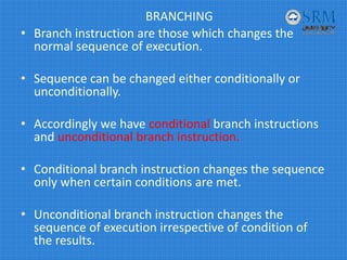 BRANCHING
• Branch instruction are those which changes the 
normal sequence of execution.
• Sequence can be changed either conditionally or 
unconditionally.
• Accordingly we have conditional branch instructions 
and unconditional branch instruction.
• Conditional branch instruction changes the sequence 
only when certain conditions are met.
• Unconditional branch instruction changes the 
sequence of execution irrespective of condition of 
the results.
 
