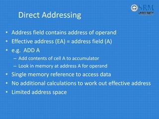Direct Addressing
• Address field contains address of operand
• Effective address (EA) = address field (A)
• e.g.  ADD A
– Add contents of cell A to accumulator
– Look in memory at address A for operand
• Single memory reference to access data
• No additional calculations to work out effective address
• Limited address space
 