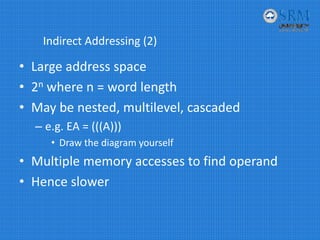 Indirect Addressing (2)
• Large address space 
• 2n where n = word length
• May be nested, multilevel, cascaded
– e.g. EA = (((A)))
• Draw the diagram yourself
• Multiple memory accesses to find operand
• Hence slower
 