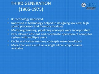 THIRD GENERATION 
(1965‐1975)
• IC technology improved 
• Improved IC technology helped in designing low cost, high 
speed processor and memory modules
• Multiprogramming, pipelining concepts were incorporated
• DOS allowed efficient and coordinate operation of computer 
system with multiple users
• Cache and virtual memory concepts were developed
• More than one circuit on a single silicon chip became 
available
 