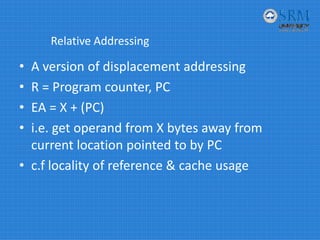 Relative Addressing
• A version of displacement addressing
• R = Program counter, PC
• EA = X + (PC)
• i.e. get operand from X bytes away from 
current location pointed to by PC
• c.f locality of reference & cache usage
 