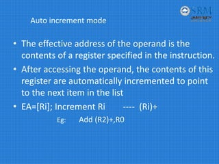Auto increment mode
• The effective address of the operand is the 
contents of a register specified in the instruction.
• After accessing the operand, the contents of this 
register are automatically incremented to point 
to the next item in the list
• EA=[Ri]; Increment Ri        ‐‐‐‐ (Ri)+
Eg:        Add (R2)+,R0
 