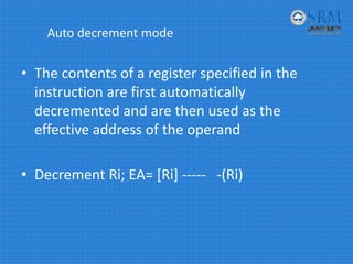 Auto decrement mode
• The contents of a register specified in the 
instruction are first automatically 
decremented and are then used as the 
effective address of the operand
• Decrement Ri; EA= [Ri] ‐‐‐‐‐ ‐(Ri) 
 