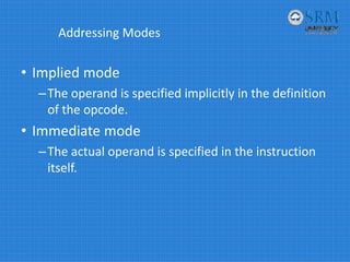 Addressing Modes
• Implied mode
–The operand is specified implicitly in the definition 
of the opcode.
• Immediate mode
–The actual operand is specified in the instruction 
itself.
 