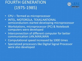 FOURTH GENERATION 
(1975‐1985)
• CPU – Termed as microprocessor
• INTEL, MOTOROLA, TEXAS,NATIONAL 
semiconductors started developing microprocessor
• Workstations, microprocessor (PC) & Notebook 
computers were developed 
• Interconnection of different computer for better 
communication LAN,MAN,WAN 
• Computational speed increased by 1000 times 
• Specialized processors like Digital Signal Processor 
were also developed
 