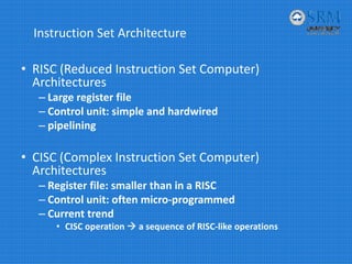 Instruction Set Architecture
• RISC (Reduced Instruction Set Computer) 
Architectures
– Large register file
– Control unit: simple and hardwired
– pipelining
• CISC (Complex Instruction Set Computer) 
Architectures
– Register file: smaller than in a RISC
– Control unit: often micro‐programmed
– Current trend
• CISC operation  a sequence of RISC‐like operations
 