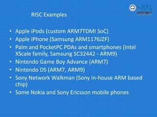RISC Examples
• Apple iPods (custom ARM7TDMI SoC)
• Apple iPhone (Samsung ARM1176JZF)
• Palm and PocketPC PDAs and smartphones (Intel 
XScale family, Samsung SC32442 ‐ ARM9)
• Nintendo Game Boy Advance (ARM7)
• Nintendo DS (ARM7, ARM9)
• Sony Network Walkman (Sony in‐house ARM based 
chip)
• Some Nokia and Sony Ericsson mobile phones
 
