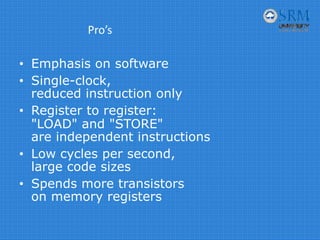 Pro’s
• Emphasis on software
• Single-clock,
reduced instruction only
• Register to register:
"LOAD" and "STORE"
are independent instructions
• Low cycles per second,
large code sizes
• Spends more transistors
on memory registers
 