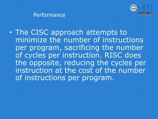 Performance
• The CISC approach attempts to
minimize the number of instructions
per program, sacrificing the number
of cycles per instruction. RISC does
the opposite, reducing the cycles per
instruction at the cost of the number
of instructions per program.
 