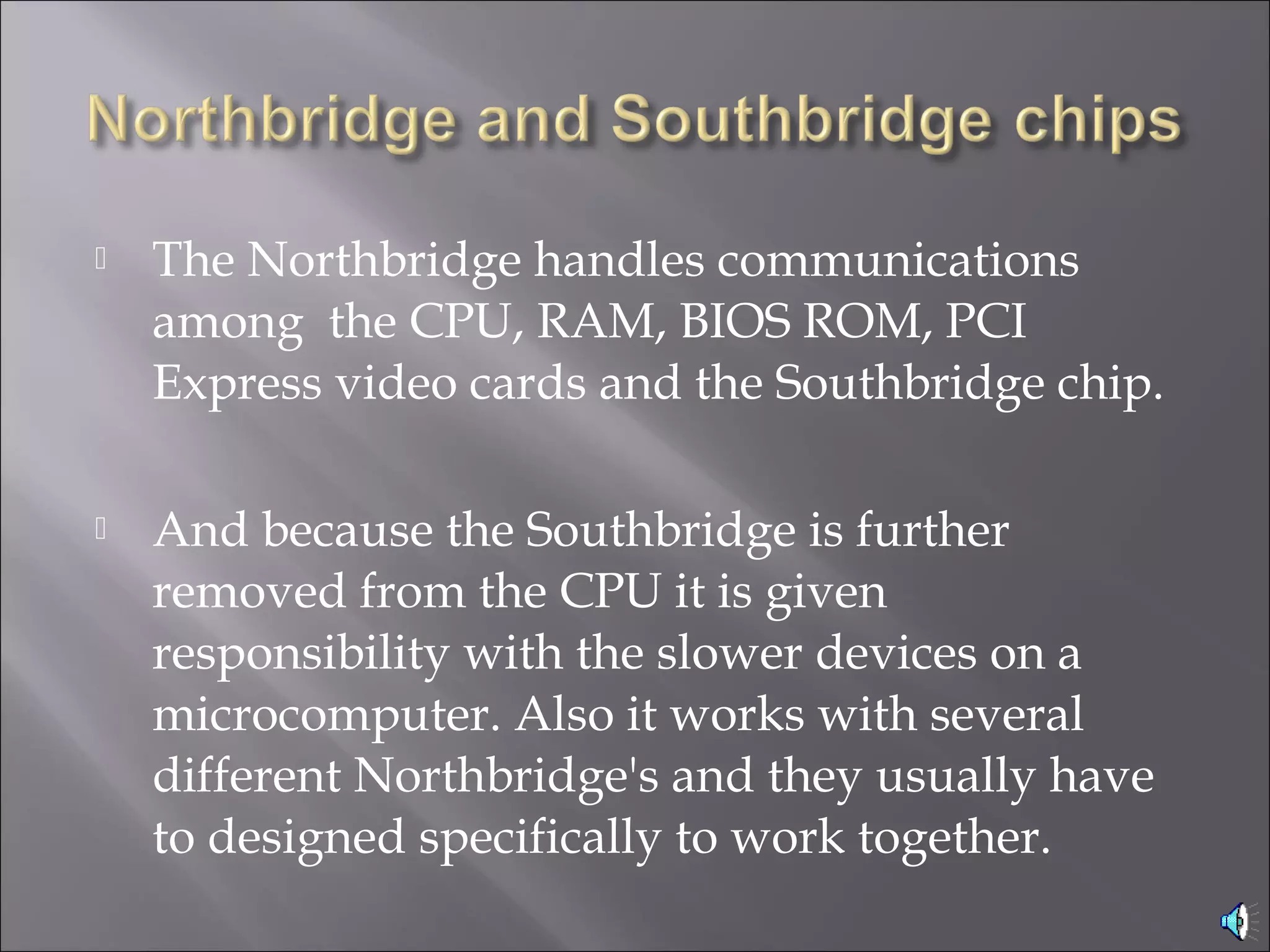  The Northbridge handles communications
among the CPU, RAM, BIOS ROM, PCI
Express video cards and the Southbridge chip.
 And because the Southbridge is further
removed from the CPU it is given
responsibility with the slower devices on a
microcomputer. Also it works with several
different Northbridge's and they usually have
to designed specifically to work together.
 