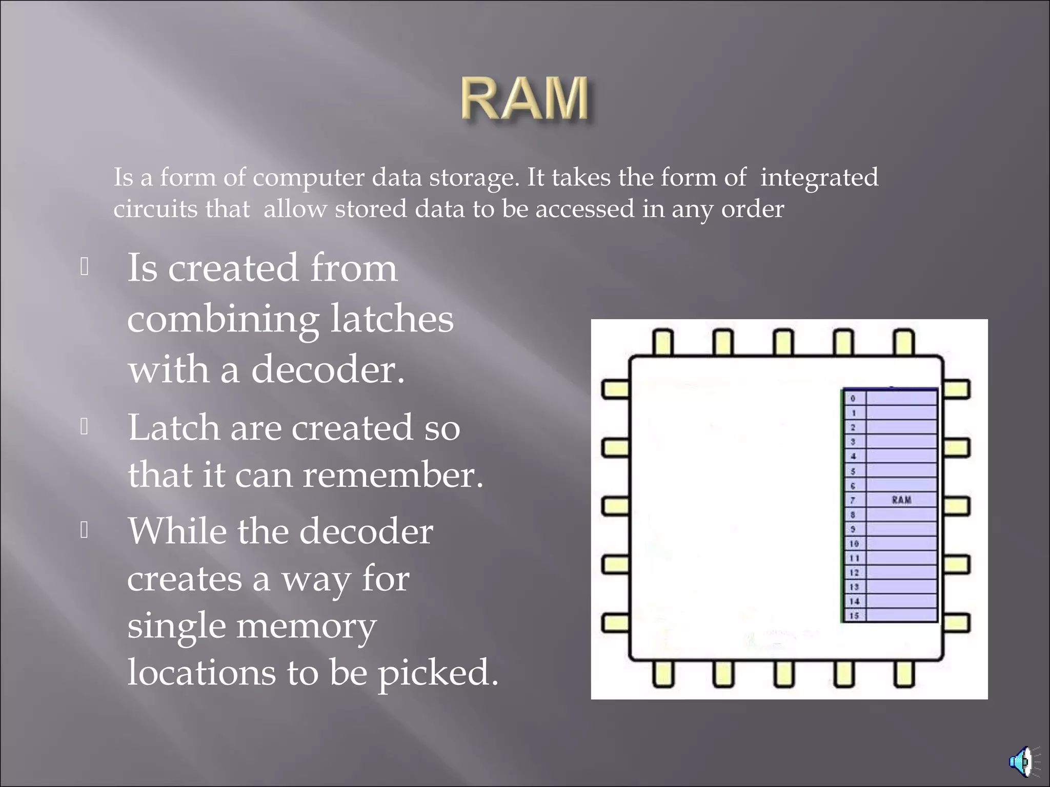  Is created from
combining latches
with a decoder.
 Latch are created so
that it can remember.
 While the decoder
creates a way for
single memory
locations to be picked.
Is a form of computer data storage. It takes the form of integrated
circuits that allow stored data to be accessed in any order 
 