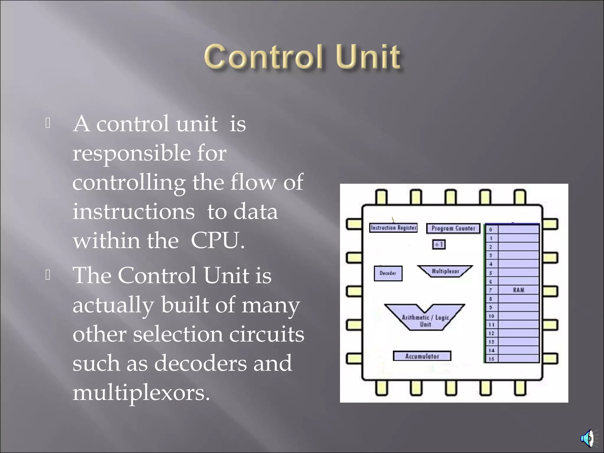  A control unit is
responsible for
controlling the flow of
instructions to data
within the CPU.
 The Control Unit is
actually built of many
other selection circuits
such as decoders and
multiplexors.
 