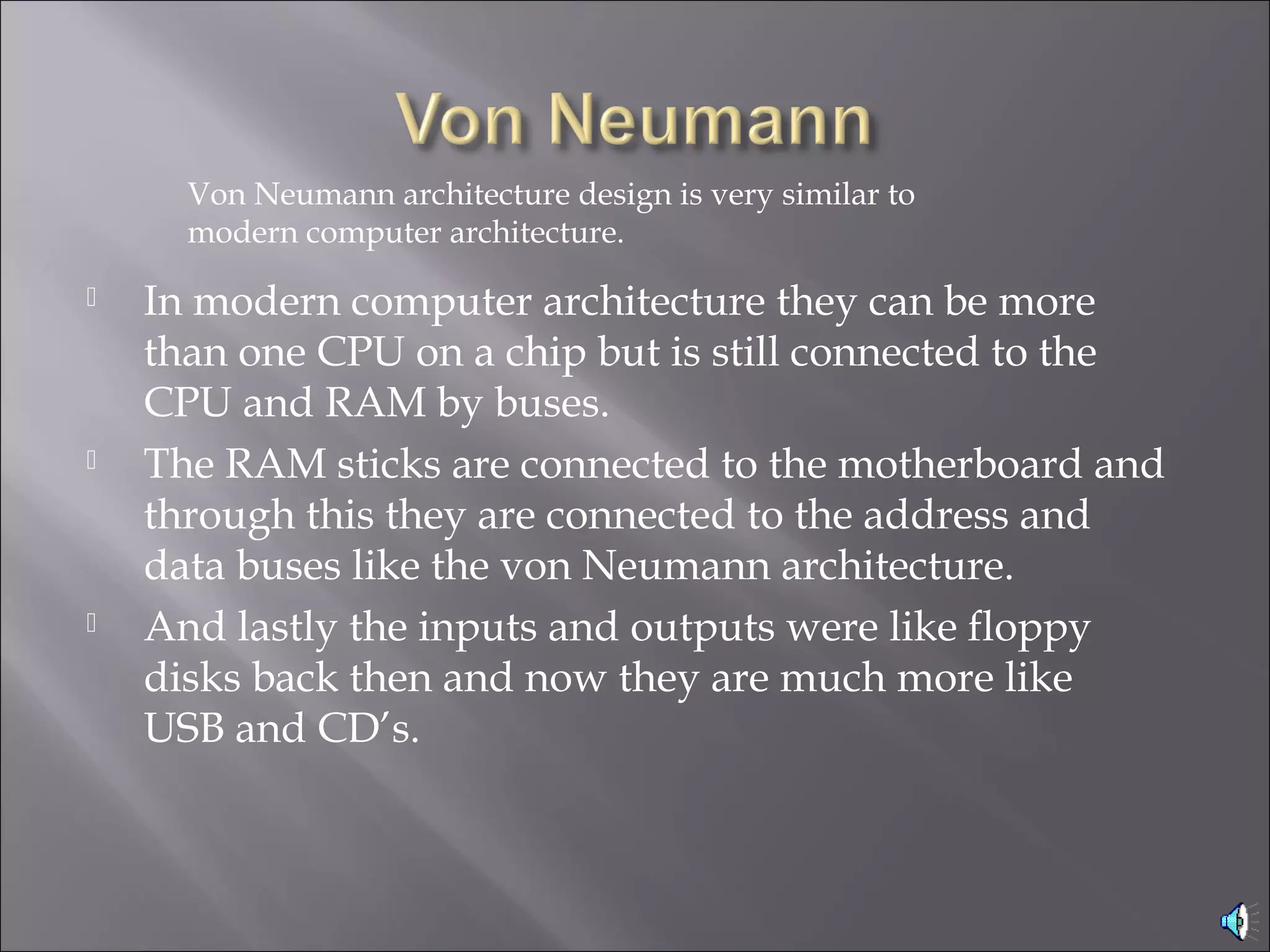  In modern computer architecture they can be more
than one CPU on a chip but is still connected to the
CPU and RAM by buses.
 The RAM sticks are connected to the motherboard and
through this they are connected to the address and
data buses like the von Neumann architecture.
 And lastly the inputs and outputs were like floppy
disks back then and now they are much more like
USB and CD’s.
Von Neumann architecture design is very similar to
modern computer architecture.
 