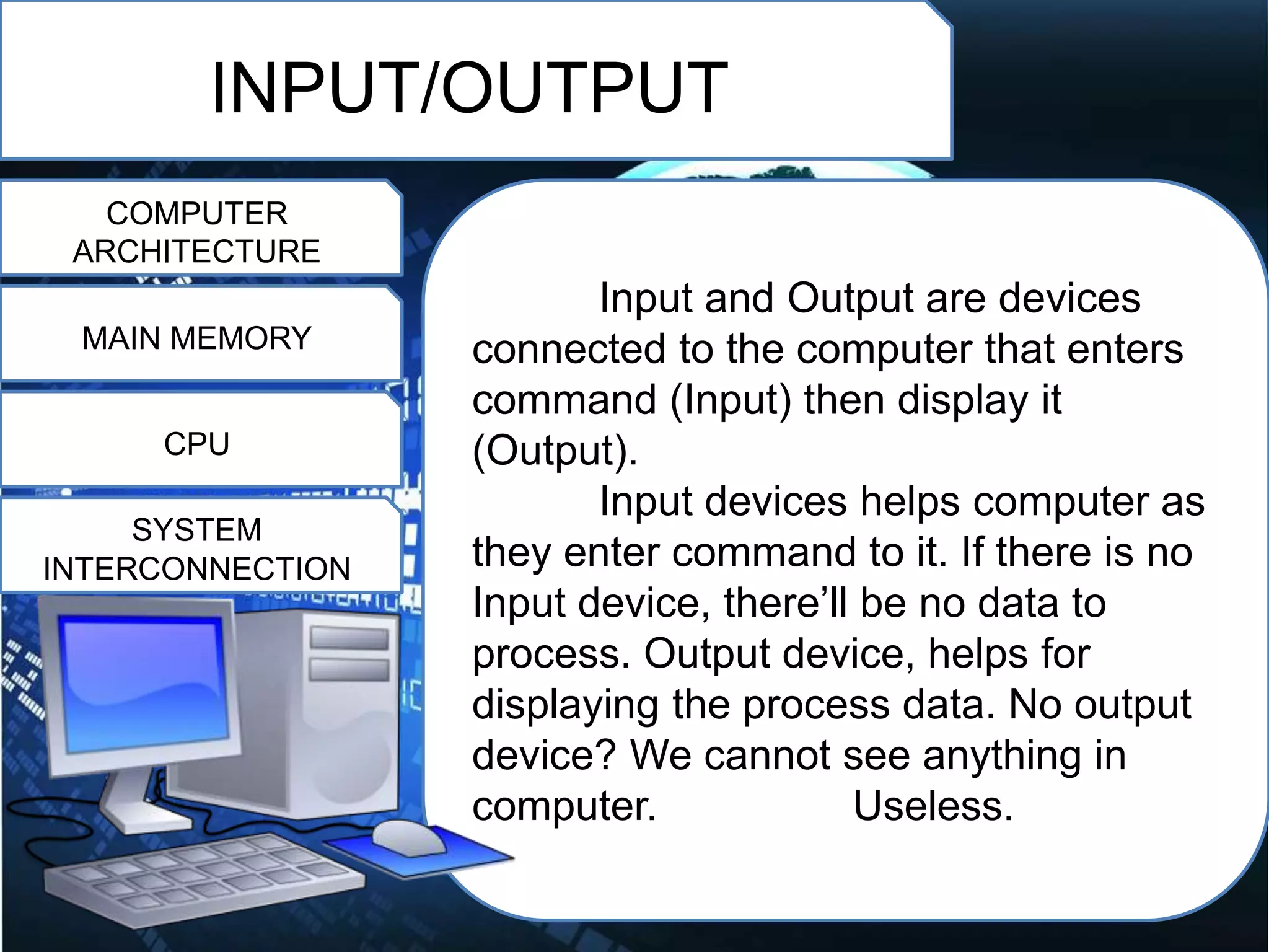INPUT/OUTPUT
COMPUTER
ARCHITECTURE
MAIN MEMORY
CPU
SYSTEM
INTERCONNECTION
Input and Output are devices
connected to the computer that enters
command (Input) then display it
(Output).
Input devices helps computer as
they enter command to it. If there is no
Input device, there’ll be no data to
process. Output device, helps for
displaying the process data. No output
device? We cannot see anything in
computer. Useless.