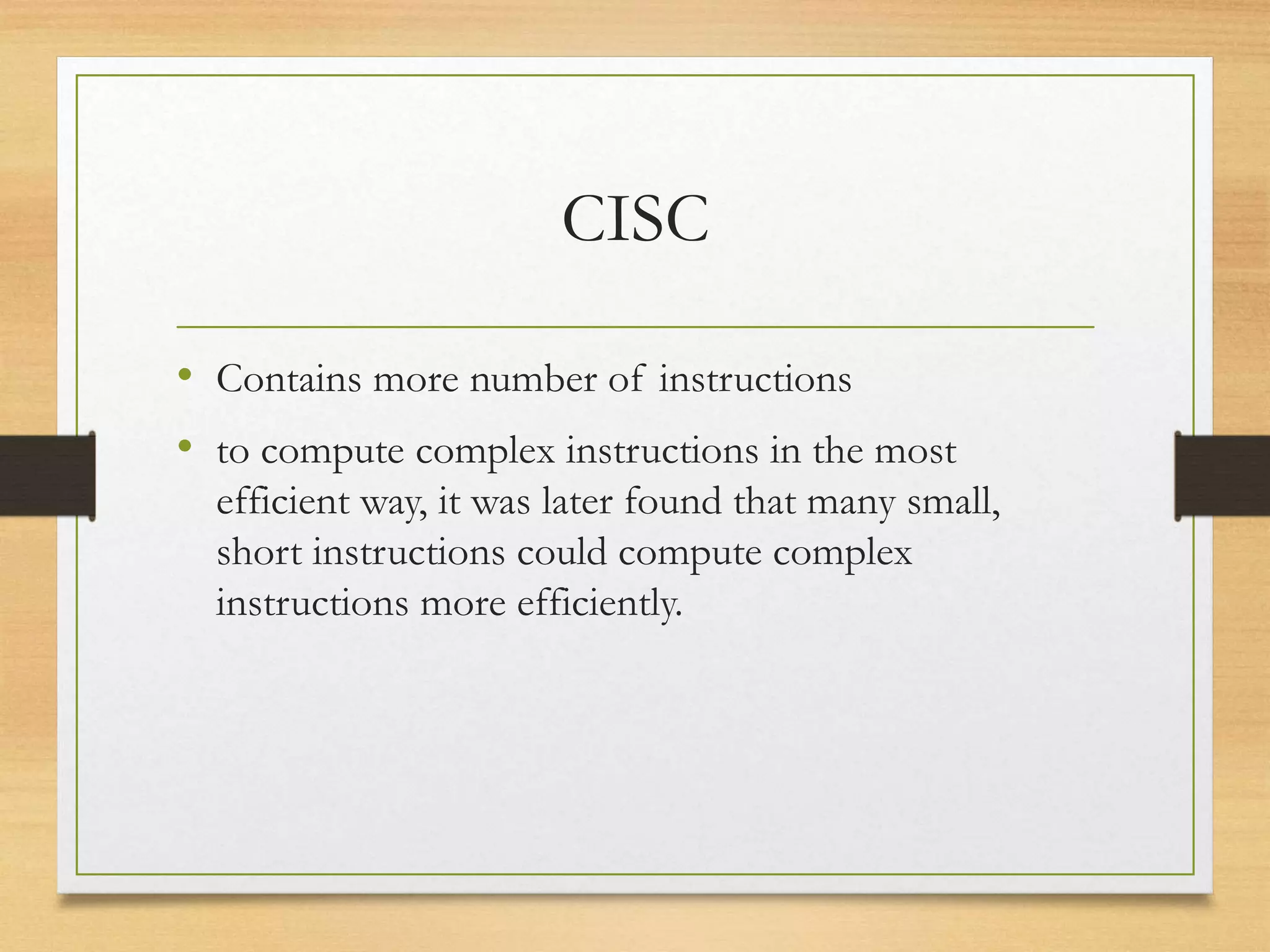 CISC
• Contains more number of instructions
• to compute complex instructions in the most
efficient way, it was later found that many small,
short instructions could compute complex
instructions more efficiently.
 