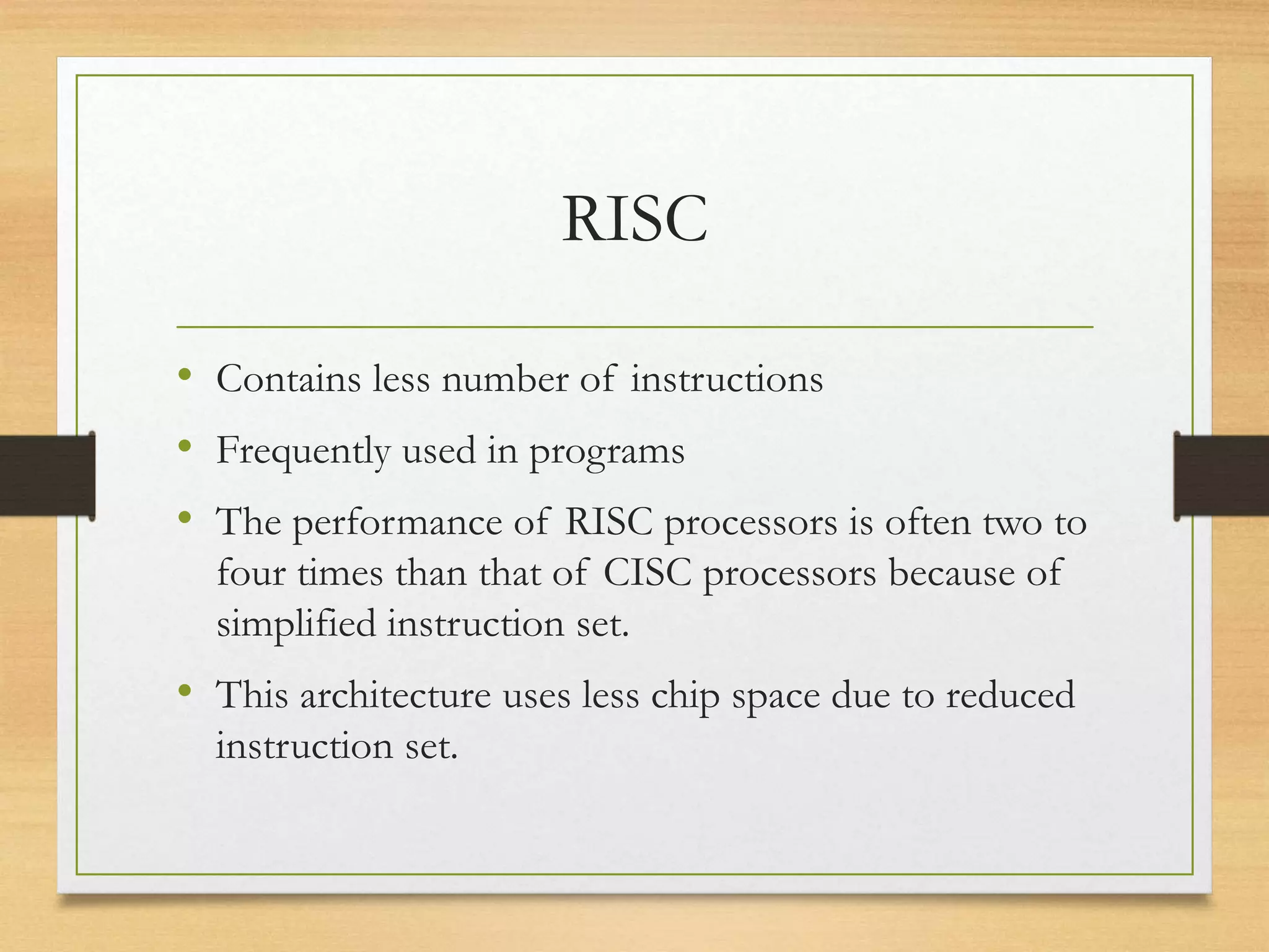 RISC
• Contains less number of instructions
• Frequently used in programs
• The performance of RISC processors is often two to
four times than that of CISC processors because of
simplified instruction set.
• This architecture uses less chip space due to reduced
instruction set.
 
