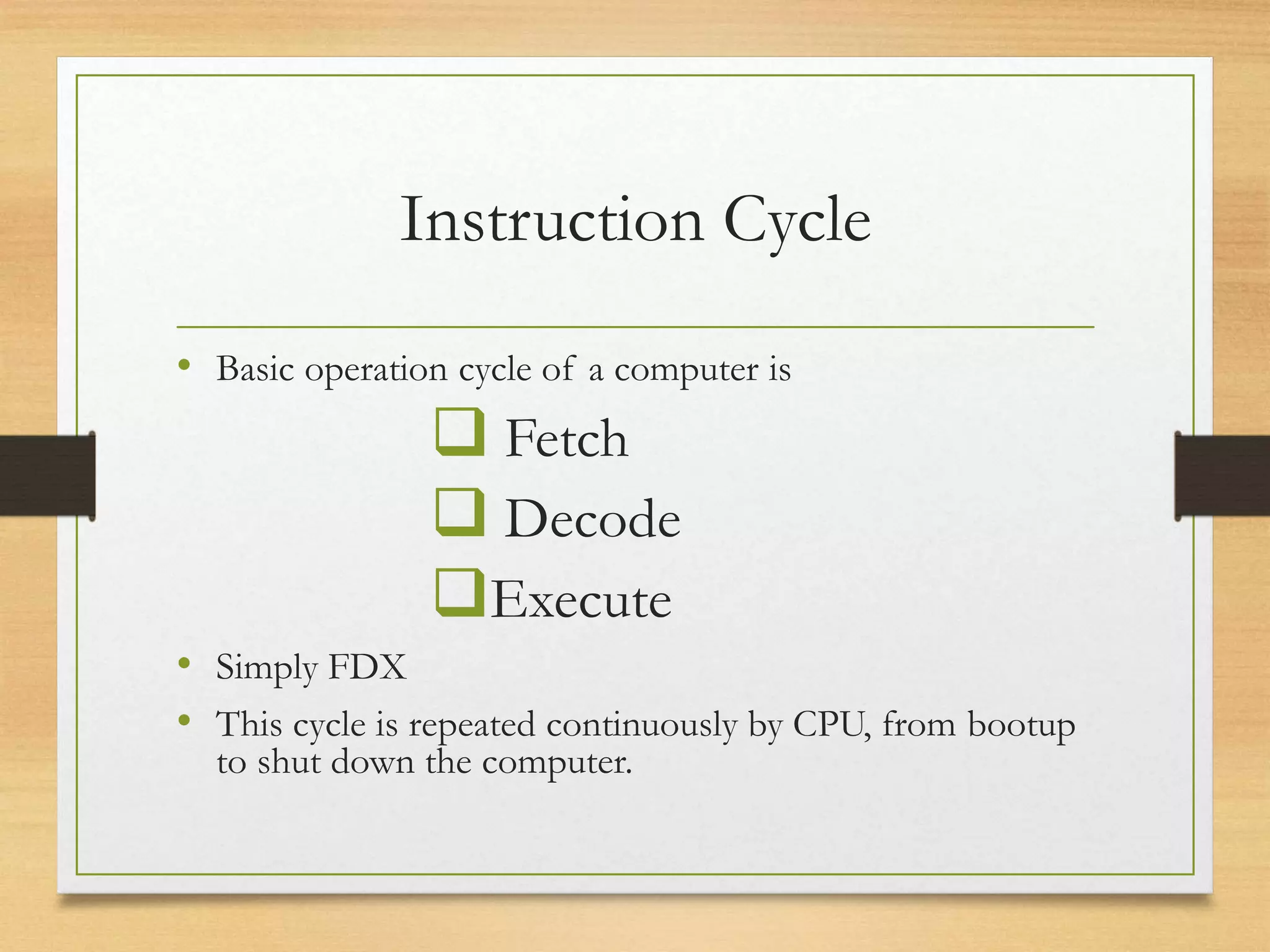 Instruction Cycle
• Basic operation cycle of a computer is
 Fetch
 Decode
Execute
• Simply FDX
• This cycle is repeated continuously by CPU, from bootup
to shut down the computer.
 