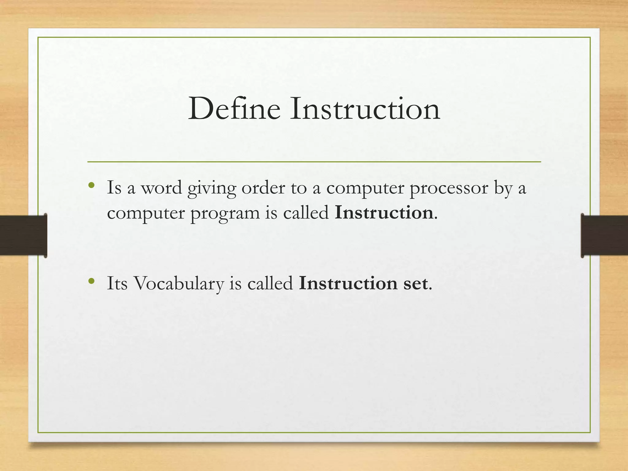 Define Instruction
• Is a word giving order to a computer processor by a
computer program is called Instruction.
• Its Vocabulary is called Instruction set.
 