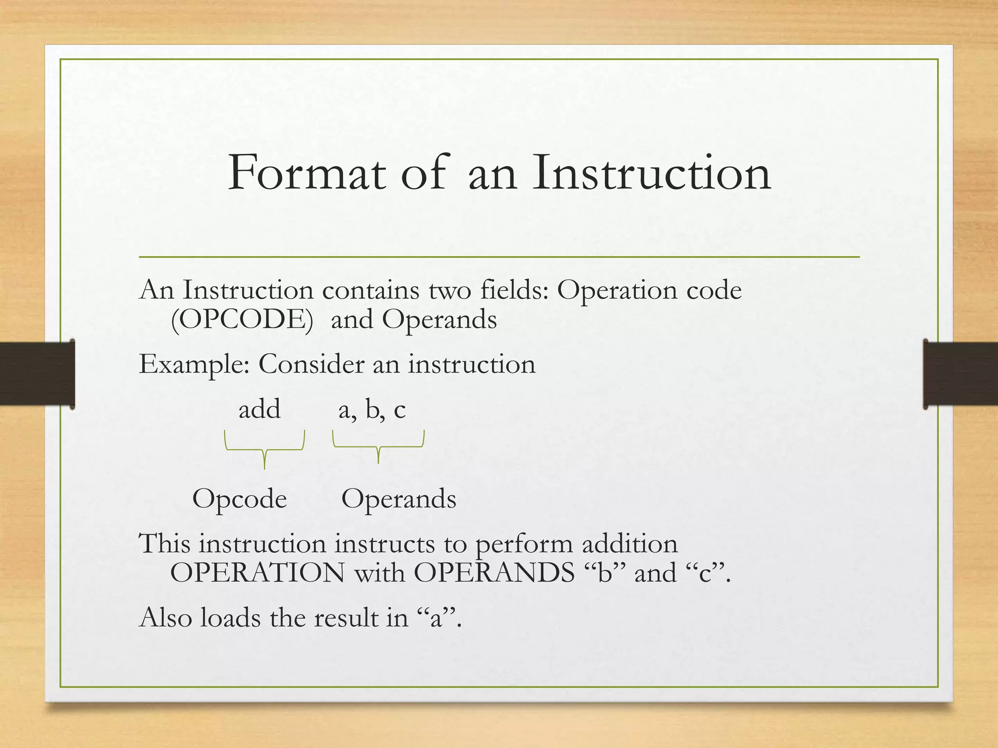 Format of an Instruction
An Instruction contains two fields: Operation code
(OPCODE) and Operands
Example: Consider an instruction
add a, b, c
Opcode Operands
This instruction instructs to perform addition
OPERATION with OPERANDS “b” and “c”.
Also loads the result in “a”.
 