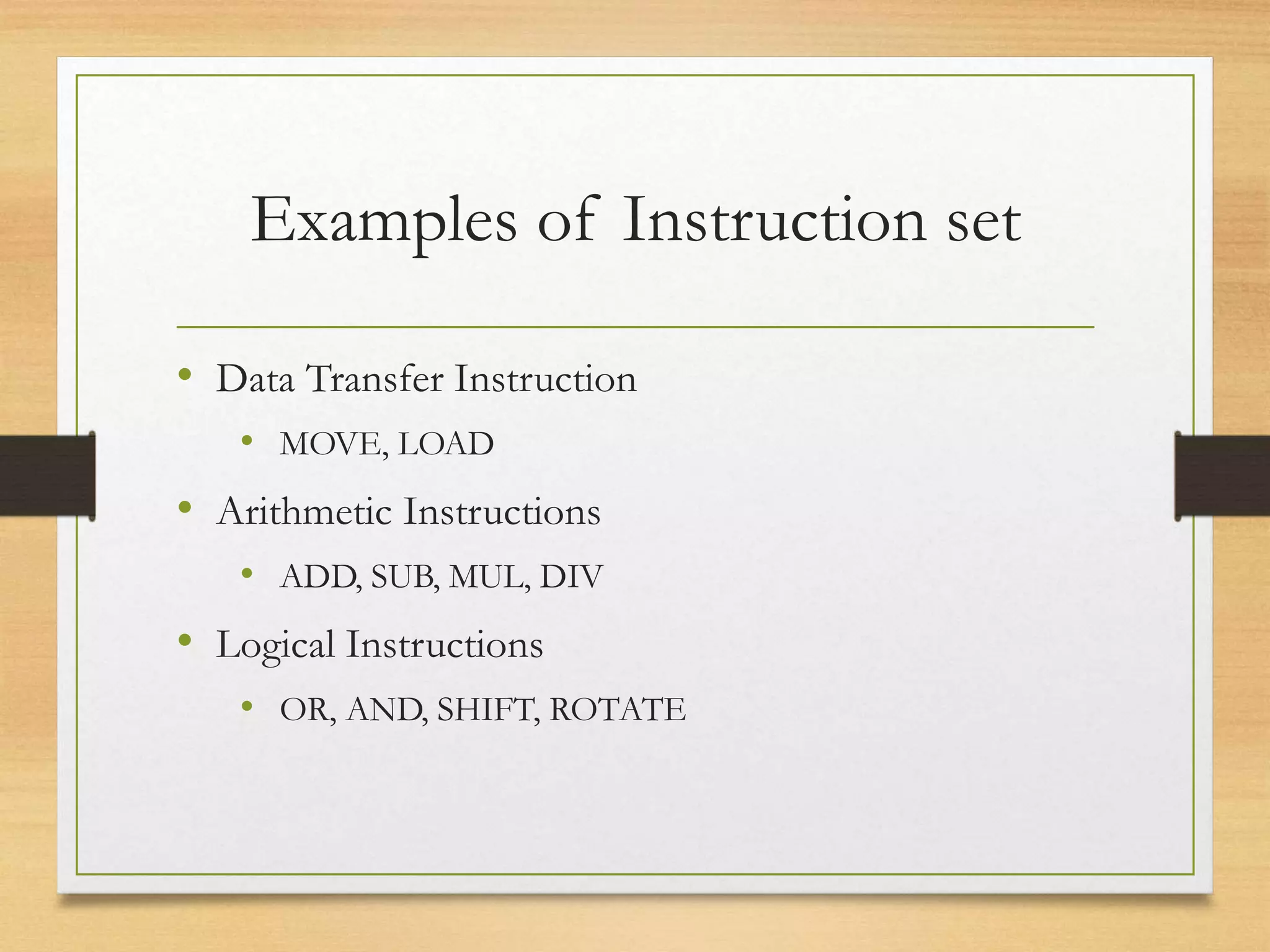 Examples of Instruction set
• Data Transfer Instruction
• MOVE, LOAD
• Arithmetic Instructions
• ADD, SUB, MUL, DIV
• Logical Instructions
• OR, AND, SHIFT, ROTATE
 