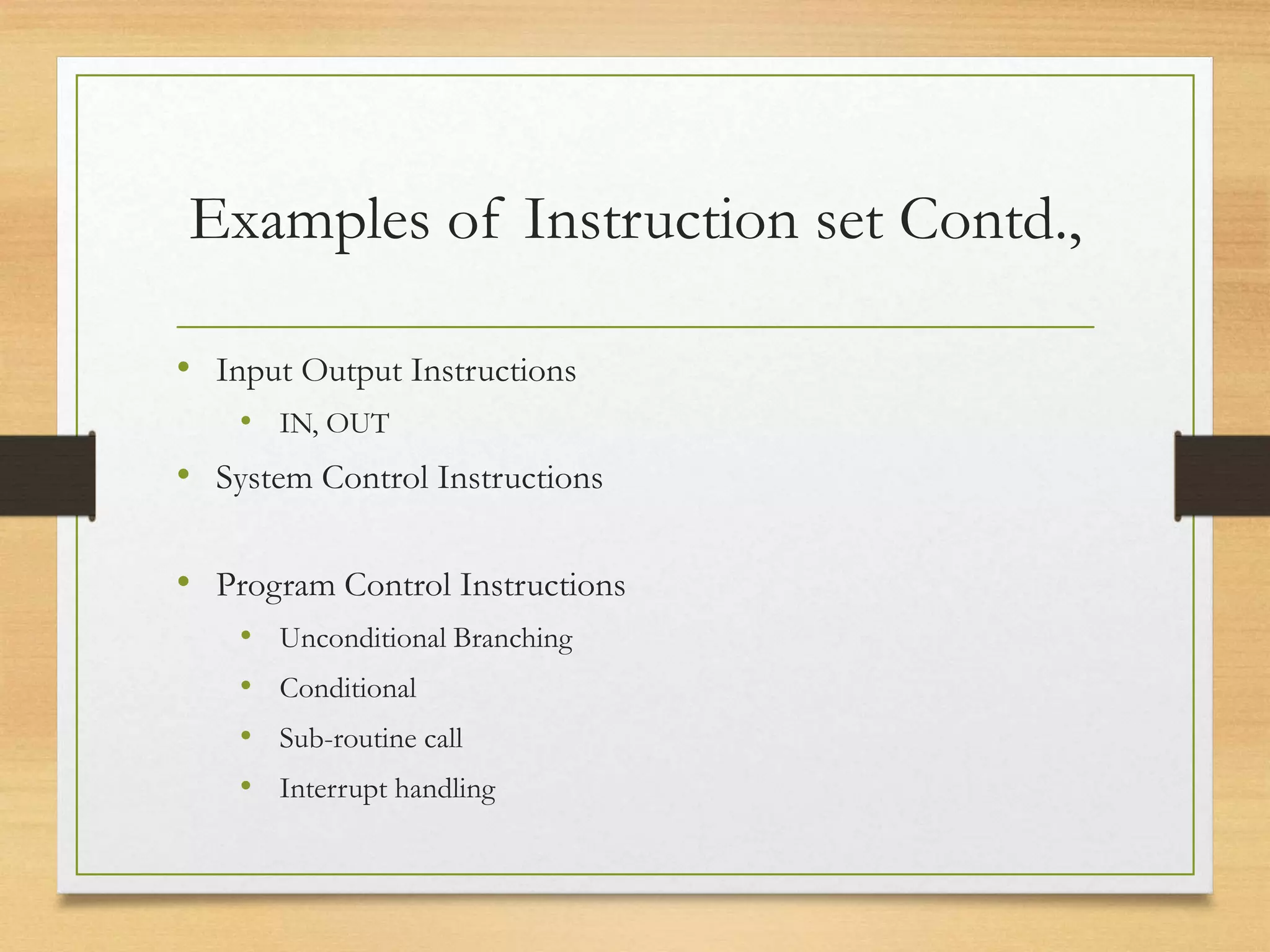 Examples of Instruction set Contd.,
• Input Output Instructions
• IN, OUT
• System Control Instructions
• Program Control Instructions
• Unconditional Branching
• Conditional
• Sub-routine call
• Interrupt handling
 