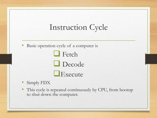 Instruction Cycle
• Basic operation cycle of a computer is
 Fetch
 Decode
Execute
• Simply FDX
• This cycle is repeated continuously by CPU, from bootup
to shut down the computer.
 