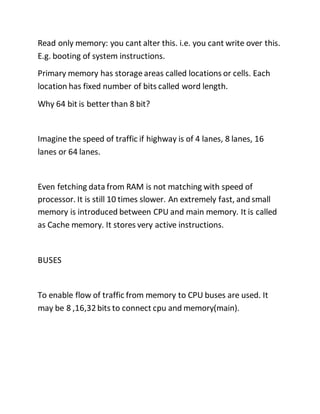 Read only memory: you cant alter this. i.e. you cant write over this.
E.g. booting of system instructions.
Primary memory has storage areas called locations or cells. Each
location has fixed number of bits called word length.
Why 64 bit is better than 8 bit?
Imagine the speed of traffic if highway is of 4 lanes, 8 lanes, 16
lanes or 64 lanes.
Even fetching data from RAM is not matching with speed of
processor. It is still 10 times slower. An extremely fast, and small
memory is introduced between CPU and main memory. It is called
as Cache memory. It stores very active instructions.
BUSES
To enable flow of traffic from memory to CPU buses are used. It
may be 8 ,16,32bits to connect cpu and memory(main).
 