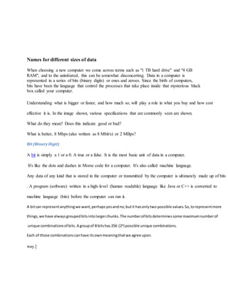 Names for different sizes of data
When choosing a new computer we come across terms such as "1 TB hard drive" and "4 GB
RAM", and to the uninitiated, this can be somewhat disconcerting. Data in a computer is
represented in a series of bits (binary digits) or ones and zeroes. Since the birth of computers,
bits have been the language that control the processes that take place inside that mysterious black
box called your computer.
Understanding what is bigger or faster, and how much so, will play a role in what you buy and how cost
effective it is. In the image shown, various specifications that are commonly seen are shown.
What do they mean? Does this indicate good or bad?
What is better, 8 Mbps (also written as 8 Mbit/s) or 2 MBps?
Bit (Binary Digit)
A bit is simply a 1 or a 0. A true or a false. It is the most basic unit of data in a computer.
It's like the dots and dashes in Morse code for a computer. It's also called machine language.
Any data of any kind that is stored in the computer or transmitted by the computer is ultimately made up of bits
. A program (software) written in a high-level (human readable) language like Java or C++ is converted to
machine language (bits) before the computer can run it.
A bitcan representanythingwe want,perhapsyesandno,butit hasonlytwo possible values.So,torepresentmore
things,we have alwaysgroupedbitsintolargerchunks.The numberof bitsdeterminessome maximumnumberof
unique combinationsof bits. A groupof 8 bitshas 256 (28) possible unique combinations.
Each of those combinationscanhave itsownmeaningthatwe agree upon.
way.]
 