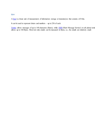 Byte
A byte is a basic unit of measurement of information storage or transmission that consists of 8 bits.
It can be used to represent letters and numbers – up to 256 of each.
Twitter allows messages of up to 140 characters (Bytes), while SMS (Short Message Service) or cell phone textin
allows up to 160 Bytes. Most text only emails can be measured in Bytes, i.e., the emails are relatively small.
 
