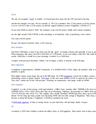 Word
The size of a computer "word" is variable. It is based upon how many bits the CPU can read at one time,
and that has changed over time. We are currently (c. 2011) in a transition from 32-bit systems to 64-bit systems.
concern with this is that a 32-bit system can directly support (address) at most 4 GigaBytes of RAM (232).
To use more RAM we need to "trick" the computer or get a 64-bit system. Oddly, most current computers
are also right around 4 GB of RAM, so this knowledge is of immediate value in purchasing a new system.
You want a 64-bit system!
We got a bit ahead of ourselves there, so let's back up...
KB or KiloByte
One KB is 1000 Bytes, at least if you don't wear the title "geek" as a badge of honor and especially if your in mar
When measuring disk space, one KB is 1024 bytes (210). Obviously, if you were selling a disk drive that could ho
exactly 1000 bytes, it would be to your advantage to market it is a 1KB drive.
A typical word processor document, without a lot of images, is likely to measure in the KB range.
MB or MegaByte
A megabyte is approximately 1000KB. Technically, it is 1024KB (1024 x 1024). Again, the technical value is of
primarily to geeks.
Most digital camera create image that are in the MB range. An 8 MP (megapixel) camera has 8 million sensors, e
representing a pixel or picture element. Each pixel, in turn uses some numbers of bits to represent the various col
"true color" camera has 24 bits (3B) per pixel. Assuming no compression, each image would be 24MB!
GB or GigaByte
A gigabyte is a unit of data storage worth approximately a billion bytes, meaning either 1000MB or the more tech
1024MB (1024 x 1024 x 1024). More often than not in advertising, Gigabytes are presented as 1 billion bytes and
1,073,741,824 (It's only off by 7%.). This explains why a freshly formatted 500GB hard drive shows up at a 450G
instead. Not too long ago many people were discussing RAM and even disk storage in Megabytes. These days, st
become so cheap that having 4-8 gigabytes of RAM is considered the norm.
A DVD holds gigabytes of data, so storing movies on your hard drive will take large chunks of space.
TB
A terabyte is 10244 and is defined as about one trillion bytes, or 1024 gigabytes. Data centers such as those opera
 