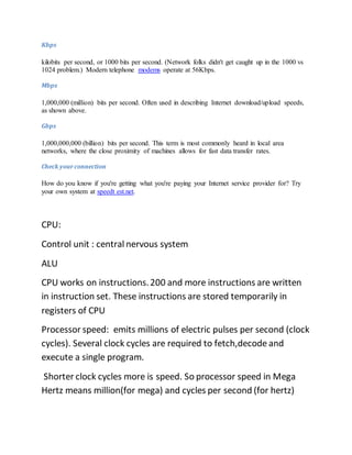 Kbps
kilobits per second, or 1000 bits per second. (Network folks didn't get caught up in the 1000 vs
1024 problem.) Modern telephone modems operate at 56Kbps.
Mbps
1,000,000 (million) bits per second. Often used in describing Internet download/upload speeds,
as shown above.
Gbps
1,000,000,000 (billion) bits per second. This term is most commonly heard in local area
networks, where the close proximity of machines allows for fast data transfer rates.
Check yourconnection
How do you know if you're getting what you're paying your Internet service provider for? Try
your own system at speedt est.net.
CPU:
Control unit : central nervous system
ALU
CPU works on instructions.200 and more instructions are written
in instruction set. These instructions are stored temporarily in
registers of CPU
Processor speed: emits millions of electric pulses per second (clock
cycles). Several clock cycles are required to fetch,decode and
execute a single program.
Shorter clock cycles more is speed. So processor speed in Mega
Hertz means million(for mega) and cycles per second (for hertz)
 