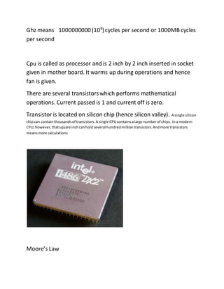 Ghz means 1000000000(109
)cycles per second or 1000MBcycles
per second
Cpu is called as processor and is 2 inch by 2 inch inserted in socket
given in mother board. It warms up during operations and hence
fan is given.
There are several transistorswhich performs mathematical
operations. Current passed is 1 and current off is zero.
Transistor is located on silicon chip (hence silicon valley). A single silicon
chipcan containthousandsof transistors.A single CPUcontainsalarge numberof chips. In a modern
CPU, however,thatsquare inchcanholdseveral hundredmilliontransistors.Andmore transistors
meansmore calculations
Moore’s Law
 