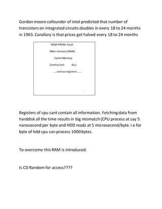Gordon moore cofounder of intel predicted that number of
transistors on integrated circuits doubles in every 18 to 24 months
in 1965.Corollary is that prices get halved every 18 to 24 months
Registers of cpu cant contain all information. Fetchingdata from
harddisk all the time results in big mismatch (CPU process at say 5
nanosecond per byte and HDD reads at 5 microsecond/byte. i.e for
byte of hdd cpu can process 1000bytes.
To overcome this RAM is introduced.
Is CD Random for access????
ROM-PROM- Flash
Main memory (RAM)
Cache Memory
Control Unit ALU
……variousregisters…….
.
 