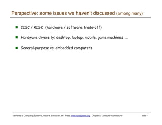 Elements of Computing Systems, Nisan & Schocken, MIT Press, www.nand2tetris.org , Chapter 5: Computer Architecture slide 11
Perspective: some issues we haven’t discussed (among many)
CISC / RISC (hardware / software trade-off)
Hardware diversity: desktop, laptop, mobile, game machines, …
General-purpose vs. embedded computers
 