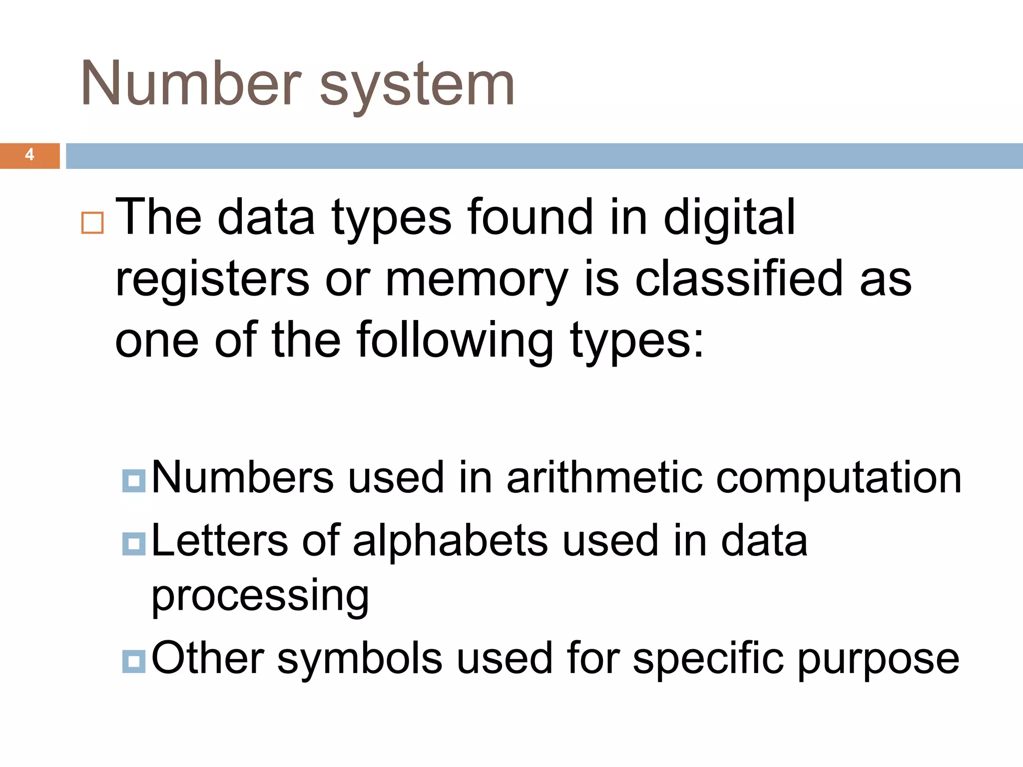 Number system
4
 The data types found in digital
registers or memory is classified as
one of the following types:
Numbers used in arithmetic computation
Letters of alphabets used in data
processing
Other symbols used for specific purpose
 