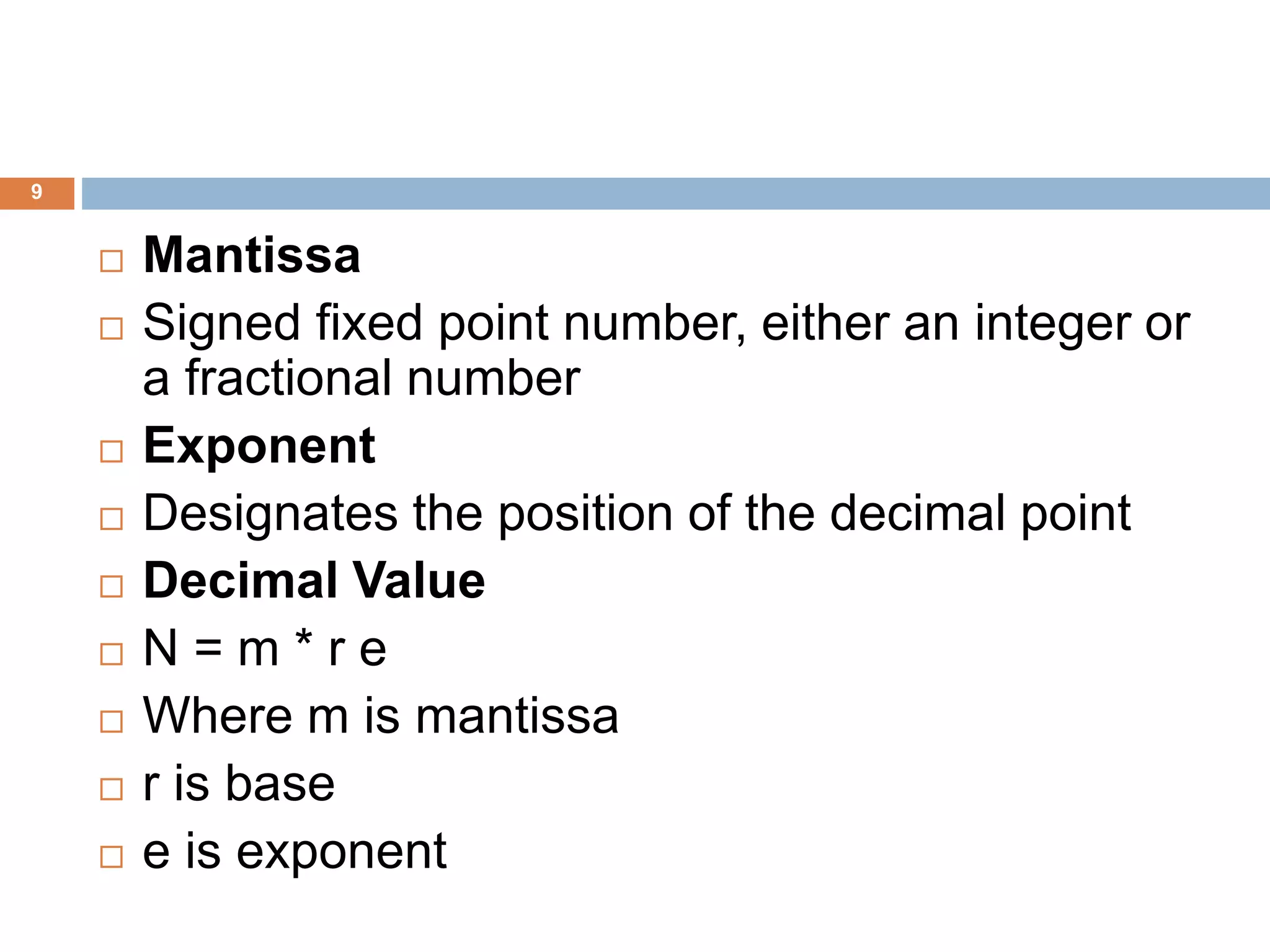 9
 Mantissa
 Signed fixed point number, either an integer or
a fractional number
 Exponent
 Designates the position of the decimal point
 Decimal Value
 N = m * r e
 Where m is mantissa
 r is base
 e is exponent
 